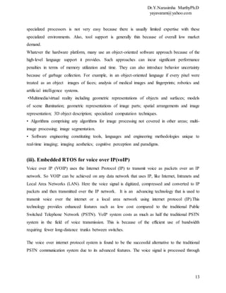 Dr.Y.Narasimha MurthyPh.D
yayavaram@yahoo.com
13
specialized processors is not very easy because there is usually limited expertise with these
specialized environments. Also, tool support is generally thin because of overall low market
demand.
Whatever the hardware platform, many use an object-oriented software approach because of the
high-level language support it provides. Such approaches can incur significant performance
penalties in terms of memory utilization and time. They can also introduce behavior uncertainty
because of garbage collection. For example, in an object-oriented language if every pixel were
treated as an object images of faces; analysis of medical images and fingerprints; robotics and
artificial intelligence systems.
•Multimedia/virtual reality including geometric representations of objects and surfaces; models
of scene illumination; geometric representations of image parts; spatial arrangements and image
representation; 3D object description; specialized computation techniques.
• Algorithms comprising any algorithms for image processing not covered in other areas; multi-
image processing; image segmentation.
• Software engineering constituting tools, languages and engineering methodologies unique to
real-time imaging; imaging aesthetics; cognitive perception and paradigms.
(iii). Embedded RTOS for voice over IP(voIP)
Voice over IP (VOIP) uses the Internet Protocol (IP) to transmit voice as packets over an IP
network. So VOIP can be achieved on any data network that uses IP, like Internet, Intranets and
Local Area Networks (LAN). Here the voice signal is digitized, compressed and converted to IP
packets and then transmitted over the IP network. It is an advancing technology that is used to
transmit voice over the internet or a local area network using internet protocol (IP).This
technology provides enhanced features such as low cost compared to the traditional Public
Switched Telephone Network (PSTN). VoIP system costs as much as half the traditional PSTN
system in the field of voice transmission. This is because of the efficient use of bandwidth
requiring fewer long-distance trunks between switches.
The voice over internet protocol system is found to be the successful alternative to the traditional
PSTN communication system due to its advanced features. The voice signal is processed through
 