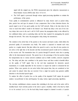 Dr.Y.Narasimha MurthyPh.D
yayavaram@yahoo.com
15
signal with the original one, the PESQ measurement gives the subjective measurement as
Mean Opinion Scores (MOS) value from -0.5 to 4.5.
 The VoIP signal is processed through various signal processing algorithms to evaluate the
performance of the system.
Voice quality in communication systems is influenced by many factors such as packet delay,
jitter, packet loss and type & amount of voice compression. Due to these distortion factors, the
speech signal is not of very good quality over the VoIP network. Delay is the time taken by the
voice to reach from talker’s mouth to the listener’s ear. Round trip delay is the sum of two one-
way delays that occur in the user’s call. In VoIP system, the propagation delay is also affected by
two additional delays such as packeting delay and the time required for propagating the packet
through the network. This varies the propagation delay during the transmission.
The variation in the arrival time of the packets at the receiver end leads to jitter, which affects the
perceived quality of conversation very badly. The sender is expected to transmit each voice
packet at a regular interval. But jitter affects the speech in such a way that all voice packets do
not arrive at the right time at the decoder and thus reconstructed speech would not be continuous,
at the receiver end. The transmission time of a packet through IP network varies due to queuing
effect in the interconnected network. The packet loss is the percentage of the lost packets during
the transportation due to various network conditions such as buffer overflow, network congestion
etc. The delay and jitter also contribute to the packet losses and these results in harmful effects
on the quality of VoIP signal. Due to the real time requirement for interactive speech
transmission, it is usually impossible for the receivers to request the sender to retransmit the lost
packets. When voice packets do not arrive before their payout time, they are considered as lost
and cannot be played when they are received. Even a single lost packet may generate audible
distortion in the decoded speech signal.
To analyze the effect of packet loss on the quality of the degraded VoIP output, the spectral
analysis was performed in time and frequency by using various signal processing algorithms.
The real-time establishment scheme assumes that scheduling in the hosts and in the nodes will be
deadline-based. Each real-time packet in the node is given a deadline, which is the time by which
it is to be serviced. Let di, n be the local delay bound assigned to channel i in node n. A packet
 