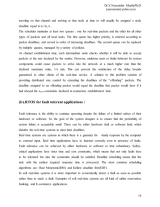 Dr.Y.Narasimha MurthyPh.D
yayavaram@yahoo.com
16
traveling on that channel and arriving at that node at time to will usually be assigned a node
deadline equal to to+di, n .
The scheduler maintains at least two queues : one for real-time packets and the other for all other
types of packets and all local tasks. The first queue has higher priority, is ordered according to
packet deadlines, and served in order of increasing deadlines. The second queue can be replaced
by multiple queues, managed by a variety of policies.
At channel establishment time, each intermediate node checks whether it will be able to accept
packets at the rate declared by the sender. However, malicious users or faulty behavior by system
components could cause packets to arrive into the network at a much higher rate than the
declared maximum value, 1/x min. This can prevent the satisfaction of the delay bounds
guaranteed to other clients of the real-time service. A solution to this problem consists of
providing distributed rate control by extending the deadlines of the ‘‘offending’’ packets. The
deadline assigned to an offending packet would equal the deadline that packet would have if it
had obeyed the xmin constraints declared at connection establishment time.
(iv).RTOS for fault tolerant applications :
Fault tolerance is the ability to continue operating despite the failure of a limited subset of their
hardware or software. So the goal of the system designer is to ensure that the probability of
system failure is acceptably small. There can be either hardware fault or software fault, which
disturbs the real time systems to meet their deadlines.
Real time systems are systems in which there is a guaranty for timely response by the computer
to external input. Real time applications have to function correctly even in presence of faults.
Fault tolerance can be achieved by either hardware or software or time redundancy. Safety-
critical applications have strict time and cost constraints, which means that not only faults have
to be tolerated but also the constraints should be satisfied. Deadline scheduling means that the
task with the earliest required response time is processed. The most common scheduling
algorithms are : Rate Monotonic(RM) and Earliest deadline first(EDF).
In soft real-time systems it is more important to economically detect a fault as soon as possible
rather than to mask a fault. Examples of soft real-time systems are all kind of airline reservation,
banking, and E-commerce applications.
 