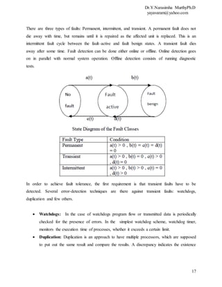 Dr.Y.Narasimha MurthyPh.D
yayavaram@yahoo.com
17
There are three types of faults: Permanent, intermittent, and transient. A permanent fault does not
die away with time, but remains until it is repaired as the affected unit is replaced. This is an
intermittent fault cycle between the fault–active and fault benign states. A transient fault dies
away after some time. Fault detection can be done either online or offline. Online detection goes
on in parallel with normal system operation. Offline detection consists of running diagnostic
tests.
In order to achieve fault tolerance, the first requirement is that transient faults have to be
detected. Several error-detection techniques are there against transient faults: watchdogs,
duplication and few others.
 Watchdogs: In the case of watchdogs program flow or transmitted data is periodically
checked for the presence of errors. In the simplest watchdog scheme, watchdog timer,
monitors the execution time of processes, whether it exceeds a certain limit.
 Duplication: Duplication is an approach to have multiple processors, which are supposed
to put out the same result and compare the results. A discrepancy indicates the existence
 