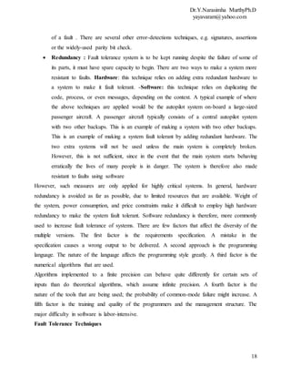 Dr.Y.Narasimha MurthyPh.D
yayavaram@yahoo.com
18
of a fault . There are several other error-detections techniques, e.g. signatures, assertions
or the widely-used parity bit check.
 Redundancy : Fault tolerance system is to be kept running despite the failure of some of
its parts, it must have spare capacity to begin. There are two ways to make a system more
resistant to faults. Hardware: this technique relies on adding extra redundant hardware to
a system to make it fault tolerant. -Software: this technique relies on duplicating the
code, process, or even messages, depending on the context. A typical example of where
the above techniques are applied would be the autopilot system on-board a large-sized
passenger aircraft. A passenger aircraft typically consists of a central autopilot system
with two other backups. This is an example of making a system with two other backups.
This is an example of making a system fault tolerant by adding redundant hardware. The
two extra systems will not be used unless the main system is completely broken.
However, this is not sufficient, since in the event that the main system starts behaving
erratically the lives of many people is in danger. The system is therefore also made
resistant to faults using software
However, such measures are only applied for highly critical systems. In general, hardware
redundancy is avoided as far as possible, due to limited resources that are available. Weight of
the system, power consumption, and price constraints make it difficult to employ high hardware
redundancy to make the system fault tolerant. Software redundancy is therefore, more commonly
used to increase fault tolerance of systems. There are few factors that affect the diversity of the
multiple versions. The first factor is the requirements specification. A mistake in the
specification causes a wrong output to be delivered. A second approach is the programming
language. The nature of the language affects the programming style greatly. A third factor is the
numerical algorithms that are used.
Algorithms implemented to a finite precision can behave quite differently for certain sets of
inputs than do theoretical algorithms, which assume infinite precision. A fourth factor is the
nature of the tools that are being used; the probability of common-mode failure might increase. A
fifth factor is the training and quality of the programmers and the management structure. The
major difficulty in software is labor-intensive.
Fault Tolerance Techniques
 