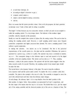 Dr.Y.Narasimha MurthyPh.D
yayavaram@yahoo.com
2
 at each timer interrupt, do
 do analog-to-digital conversion to get y;
 compute control output u;
 output u and do digital-to-analog conversion;
 end do;
Here, we assume that the system provides a timer. Once set by the program, the timer generates
an interrupt every T units of time until its setting is cancelled.
The length T of time between any two consecutive instants at which y(t) and r (t) are sampled is
called the sampling period. T is a key design choice. The behavior of the resultant digital
controller critically depends on this parameter.
Ideally we want the sampled data version to behave like the analog version. This can be done by
making the sampling period small. However, a small sampling period means more frequent
control-law computation and higher processor-time demand. We want a sampling period T that
achieves a good compromise.
In making this selection, two factors are to be considered. The first is the perceived
responsiveness of the overall system (i.e., the plant and the controller). Oftentimes, the system is
operated by a person (e.g., a driver or a pilot). The operator may issue a command at anytime,
say at t . The consequent change in the reference input is read and reacted to by the digital
controller at the next sampling instant. This instant can be as late as t + T . Thus, sampling
introduces a delay in the system response. The operator will feel the system sluggish when the
delay exceeds a tenth of a second. Therefore, the sampling period of any manual input should
be under this limit.
The second factor is the dynamic behavior of the plant. We want to keep the oscillation
in its response small and the system under control. To explain this let us consider a disk drive
controller. The plant in this example is the arm of a disk. The controller is designed to move the
arm to the selected track each time when the reference input changes.
At each change, the reference input r (t) is a step function from the initial position to the
final position .In figures below these positions are represented by 0 and 1, respectively, and
the time origin is the instant when the step in r (t) occurs. The dashed lines in (a) give the output
u(t) of the analog controller and the observed position y(t) of the arm as a function of time. The
 