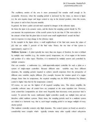 Dr.Y.Narasimha MurthyPh.D
yayavaram@yahoo.com
4
The oscillatory motion of the arm is more pronounced but remains small enough to be
acceptable. However, when the sampling period is increased by five times, as shown in figure
(c), the arm requires larger and larger control to stay in the desired position; when this occurs,
the system is said to have become unstable.
In general, the faster a plant can and must respond to changes in the reference input,
the faster the input to its actuator varies, and the shorter the sampling period should be. We
can measure the responsiveness of the overall system by its rise time R. This term refers to
the amount of time that the plant takes to reach some small neighborhood around the final
state in response to a step change in the reference input.
In the example in the figure above, a small neighborhood of the final state means the values of
y(t) that are within 5 percent of the final value. Hence, the rise time of that system is
approximately equal to 2.5.
Multirate Systems : A plant typically has more than one degree of freedom. Its state is defined
by multiple state variables (e.g., the rotation speed, temperature, etc. of an engine or the tension
and position of a video tape). Therefore, it is monitored by multiple sensors and controlled by
multiple actuators.
One can consider a multivariate (i.e., multi-input/multi-output) controller for such a plant as a
system of single-output controllers. Because different state variables may have different
dynamics, the sampling periods required to achieve smooth responses from the perspective of
different state variables maybe different. [For example, because the rotation speed of a engine
changes faster than its temperature, the required sampling rate for RPM (Rotation Per Minute)
control is higher than that for the temperature control.]
Of course, we can use the highest of all required sampling rates. This choice simplifies the
controller software since all control laws are computed at the same repetition rate. However,
some control-law computations are done more frequently than necessary; some processor time is
wasted. To prevent this waste, multivariate digital controllers usually use multiple rates and are
therefore called multirate systems. Many times, the sampling periods used in a multirate system
are related in a harmonic way, that is, each longer sampling period is an integer multiple of every
shorter period.
This multirate controller controls only flight dynamics. The control system on board an aircraft is
considerably more complex which typically contains many other equally critical subsystems
 