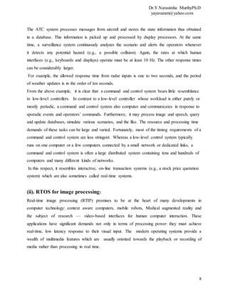 Dr.Y.Narasimha MurthyPh.D
yayavaram@yahoo.com
8
The ATC system processes messages from aircraft and stores the state information thus obtained
in a database. This information is picked up and processed by display processors. At the same
time, a surveillance system continuously analyzes the scenario and alerts the operators whenever
it detects any potential hazard (e.g., a possible collision). Again, the rates at which human
interfaces (e.g., keyboards and displays) operate must be at least 10 Hz. The other response times
can be considerably larger.
For example, the allowed response time from radar inputs is one to two seconds, and the period
of weather updates is in the order of ten seconds.
From the above example, it is clear that a command and control system bears little resemblance
to low-level controllers. In contrast to a low-level controller whose workload is either purely or
mostly periodic, a command and control system also computes and communicates in response to
sporadic events and operators’ commands. Furthermore, it may process image and speech, query
and update databases, simulate various scenarios, and the like. The resource and processing time
demands of these tasks can be large and varied. Fortunately, most of the timing requirements of a
command and control system are less stringent. Whereas a low-level control system typically
runs on one computer or a few computers connected by a small network or dedicated links, a
command and control system is often a large distributed system containing tens and hundreds of
computers and many different kinds of networks.
In this respect, it resembles interactive, on-line transaction systems (e.g., a stock price quotation
system) which are also sometimes called real-time systems.
(ii). RTOS for image processing:
Real-time image processing (RTIP) promises to be at the heart of many developments in
computer technology: context aware computers, mobile robots, Medical augmented reality and
the subject of research — video-based interfaces for human computer interaction. These
applications have significant demands not only in terms of processing power: they must achieve
real-time, low latency response to their visual input. The modern operating systems provide a
wealth of multimedia features which are usually oriented towards the playback or recording of
media rather than processing in real time.
 