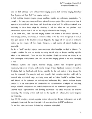 Dr.Y.Narasimha MurthyPh.D
yayavaram@yahoo.com
9
One can think of three types of Real Time Imaging systems. Soft real time Imaging, Firm Real
Time Imaging and Hard Real Time Imaging systems.
In Soft real-time imaging systems, missed deadlines manifest as performance degradation. For
example , the image processing used in an animated cartoon system. Here each cartoon frame is
separately processed and only played back in real-time at the end. So, while exceptionally slow
processing of each frame might be annoying, it will not affect the end product. Most
entertainment systems tend to fall into the category of soft real-time imaging.
On the other hand, “firm” real-time imaging systems can tolerate a few missed deadlines. In
many imaging systems, for example, a common deadline is that the screen be updated at least 30
times per second. If this deadline is missed frequently, the image will not appear as continuous
motion and the system will have failed. However, a small number of missed deadlines are
acceptable.
But in a “hard” real-time imaging system even one missed deadline can lead to disaster. For
example, consider the need to identify an enemy aircraft using an image- matching algorithm
within a few milliseconds. Failure to meet that deadline, identify the enemy and destroy it can
have catastrophic consequences. This class of real-time imaging systems is the most challenging
to build.
Multimedia systems are complex real-time imaging systems that incorporate powerful
processors, high-speed networks and massive storage devices. Significant research is focused on
developing high bus bandwidth and display capability for the vast number of large images that
must be processed. For example, until very recently, high resolution real-time could only be
obtained using specialized image processing boxes such as Silicon Graphic’s machines. Today,
such images can be processed on modestly-high performance PCs. Another real-time imaging
concern is in the development of compression and decompression techniques that effectively
manage data loss, compression rate, and decompression rate and performance predictability.
Different media representations and handling mechanisms are often necessary for real-time
processing. The operating system itself must also be capable of efficient, low-latency response
and processing.
Mac OS X provides a robust operating system with excellent latency performance and a rich
multimedia framework that can be applied, with some provisions to RTIP applications.
For real time image processing the following provisions are required
 
