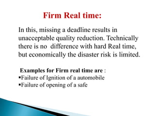 Firm Real time:
In this, missing a deadline results in
unacceptable quality reduction. Technically
there is no difference with hard Real time,
but economically the disaster risk is limited.
Examples for Firm real time are :
Failure of Ignition of a automobile
Failure of opening of a safe

 