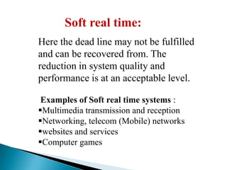 Soft real time:
Here the dead line may not be fulfilled
and can be recovered from. The
reduction in system quality and
performance is at an acceptable level.
Examples of Soft real time systems :
Multimedia transmission and reception
Networking, telecom (Mobile) networks
websites and services
Computer games

 