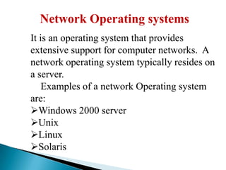 Network Operating systems
It is an operating system that provides
extensive support for computer networks. A
network operating system typically resides on
a server.
Examples of a network Operating system
are:
Windows 2000 server
Unix
Linux
Solaris

 