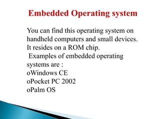 Embedded Operating system
You can find this operating system on
handheld computers and small devices.
It resides on a ROM chip.
Examples of embedded operating
systems are :
oWindows CE
oPocket PC 2002
oPalm OS

 