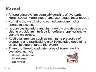 Kernel
 An operating system generally consists of two parts:
kernel space (kernel mode) and user space (user mode).
 Kernel is the smallest and central component of an
operating system.
 Its services include managing memory and devices and
also to provide an interface for software applications to
use the resources.
 Additional services such as managing protection of
programs and multitasking may be included depending
on architecture of operating system.
 There are three broad categories of kernel models
available, namely:
 Monolithic kernel
 Microkernel
 Exokernel
10 RTOS Concepts By Prof. Anish Goel
 