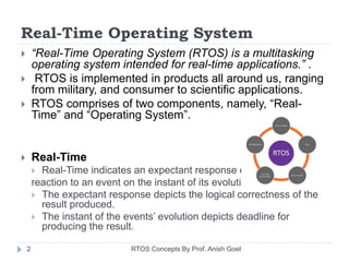 Real-Time Operating System
 “Real-Time Operating System (RTOS) is a multitasking
operating system intended for real-time applications.” .
 RTOS is implemented in products all around us, ranging
from military, and consumer to scientific applications.
 RTOS comprises of two components, namely, “Real-
Time” and “Operating System”.
 Real-Time
 Real-Time indicates an expectant response or
reaction to an event on the instant of its evolution.
 The expectant response depicts the logical correctness of the
result produced.
 The instant of the events’ evolution depicts deadline for
producing the result.
2 RTOS Concepts By Prof. Anish Goel
 