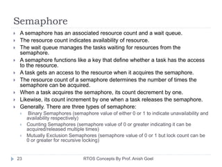 Semaphore
 A semaphore has an associated resource count and a wait queue.
 The resource count indicates availability of resource.
 The wait queue manages the tasks waiting for resources from the
semaphore.
 A semaphore functions like a key that define whether a task has the access
to the resource.
 A task gets an access to the resource when it acquires the semaphore.
 The resource count of a semaphore determines the number of times the
semaphore can be acquired.
 When a task acquires the semaphore, its count decrement by one.
 Likewise, its count increment by one when a task releases the semaphore.
 Generally. There are three types of semaphore:
 Binary Semaphores (semaphore value of either 0 or 1 to indicate unavailability and
availability respectively)
 Counting Semaphores (semaphore value of 0 or greater indicating it can be
acquired/released multiple times)
 Mutually Exclusion Semaphores (semaphore value of 0 or 1 but lock count can be
0 or greater for recursive locking)
23 RTOS Concepts By Prof. Anish Goel
 