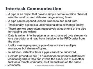 Intertask Communication
 A pipe is an object that provide simple communication channel
used for unstructured data exchange among tasks.
 A pipe can be opened, closed, written to and read from.
 Traditionally, a pipe is a unidirectional data exchange facility.
 There are two descriptors respectively at each end of the pipe
for reading and writing.
 Data is written into the pipe as an unstructured byte stream via
one descriptor and read from the pipe in the FIFO order from
the other.
 Unlike message queue, a pipe does not store multiple
messages but stream of bytes.
 In addition, data flow from a pipe cannot be prioritized.
 Remote procedure call (RPC) component permits distributed
computing where task can invoke the execution of a another
task on a remote computer, as if the task ran on the same
computer.29 RTOS Concepts By Prof. Anish Goel
 