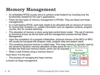 Memory Management
 An embedded RTOS usually strive to achieve small footprint by including only the
functionality needed for the user’s applications.
 There are two types of memory management in RTOSs. They are Stack and Heap
managements.
 In a multi-tasking RTOS, each task needs to be allocated with an amount of memory
for storing their contexts (i.e. volatile information such as registers contents, program
counter, etc) for context switching.
 This allocation of memory is done using task-control block model . This set of memory
is commonly known as kernel stack and the management process termed Stack
Management.
 Upon the completion of a program initialization, physical memory of the MCU or MPU
will usually be occupied with program code, program data and system stack.
 The remaining physical memory is called heap. This heap memory is typically used by
the kernel for dynamic memory allocation of data space for tasks. The memory is
divided into fixed size memory blocks, which can be requested by tasks.
 When a task finishes using a memory block it
must return it to the pool.
 This process of managing the heap memory
is known as Heap management.
30 RTOS Concepts By Prof. Anish Goel
 