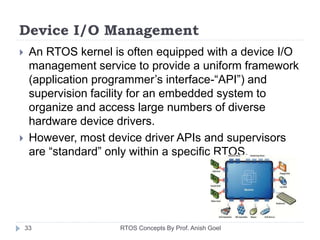 Device I/O Management
 An RTOS kernel is often equipped with a device I/O
management service to provide a uniform framework
(application programmer’s interface-“API”) and
supervision facility for an embedded system to
organize and access large numbers of diverse
hardware device drivers.
 However, most device driver APIs and supervisors
are “standard” only within a specific RTOS.
33 RTOS Concepts By Prof. Anish Goel
 