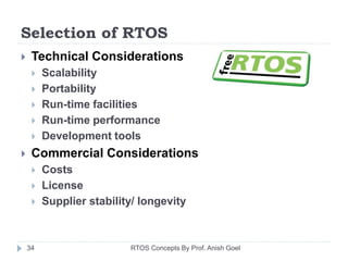 Selection of RTOS
 Technical Considerations
 Scalability
 Portability
 Run-time facilities
 Run-time performance
 Development tools
 Commercial Considerations
 Costs
 License
 Supplier stability/ longevity
34 RTOS Concepts By Prof. Anish Goel
 