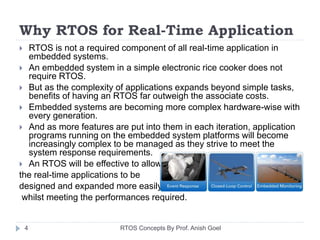 Why RTOS for Real-Time Application
 RTOS is not a required component of all real-time application in
embedded systems.
 An embedded system in a simple electronic rice cooker does not
require RTOS.
 But as the complexity of applications expands beyond simple tasks,
benefits of having an RTOS far outweigh the associate costs.
 Embedded systems are becoming more complex hardware-wise with
every generation.
 And as more features are put into them in each iteration, application
programs running on the embedded system platforms will become
increasingly complex to be managed as they strive to meet the
system response requirements.
 An RTOS will be effective to allow
the real-time applications to be
designed and expanded more easily
whilst meeting the performances required.
4 RTOS Concepts By Prof. Anish Goel
 