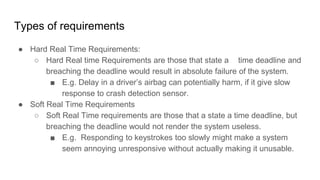 Types of requirements
● Hard Real Time Requirements:
○ Hard Real time Requirements are those that state a time deadline and
breaching the deadline would result in absolute failure of the system.
■ E.g. Delay in a driver’s airbag can potentially harm, if it give slow
response to crash detection sensor.
● Soft Real Time Requirements
○ Soft Real Time requirements are those that a state a time deadline, but
breaching the deadline would not render the system useless.
■ E.g. Responding to keystrokes too slowly might make a system
seem annoying unresponsive without actually making it unusable.
 