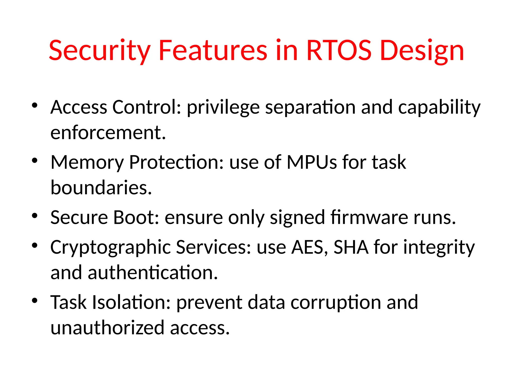 Security Features in RTOS Design
• Access Control: privilege separation and capability
enforcement.
• Memory Protection: use of MPUs for task
boundaries.
• Secure Boot: ensure only signed firmware runs.
• Cryptographic Services: use AES, SHA for integrity
and authentication.
• Task Isolation: prevent data corruption and
unauthorized access.
 