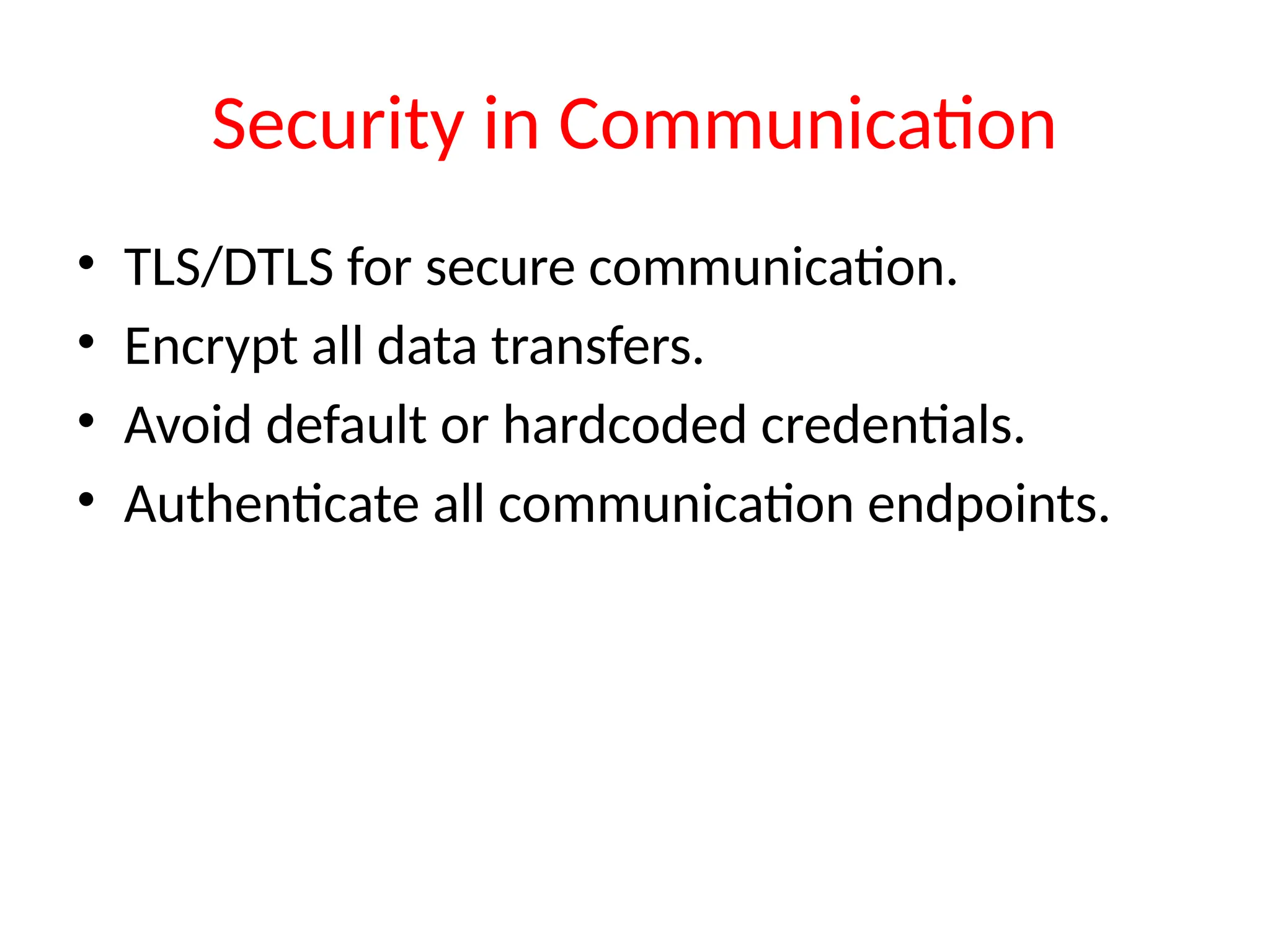 Security in Communication
• TLS/DTLS for secure communication.
• Encrypt all data transfers.
• Avoid default or hardcoded credentials.
• Authenticate all communication endpoints.
 