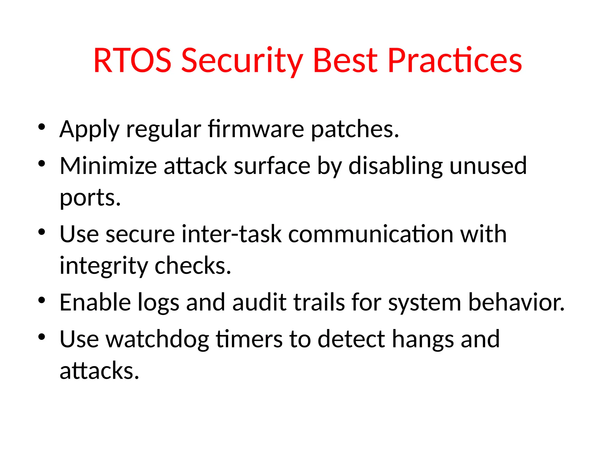 RTOS Security Best Practices
• Apply regular firmware patches.
• Minimize attack surface by disabling unused
ports.
• Use secure inter-task communication with
integrity checks.
• Enable logs and audit trails for system behavior.
• Use watchdog timers to detect hangs and
attacks.
 