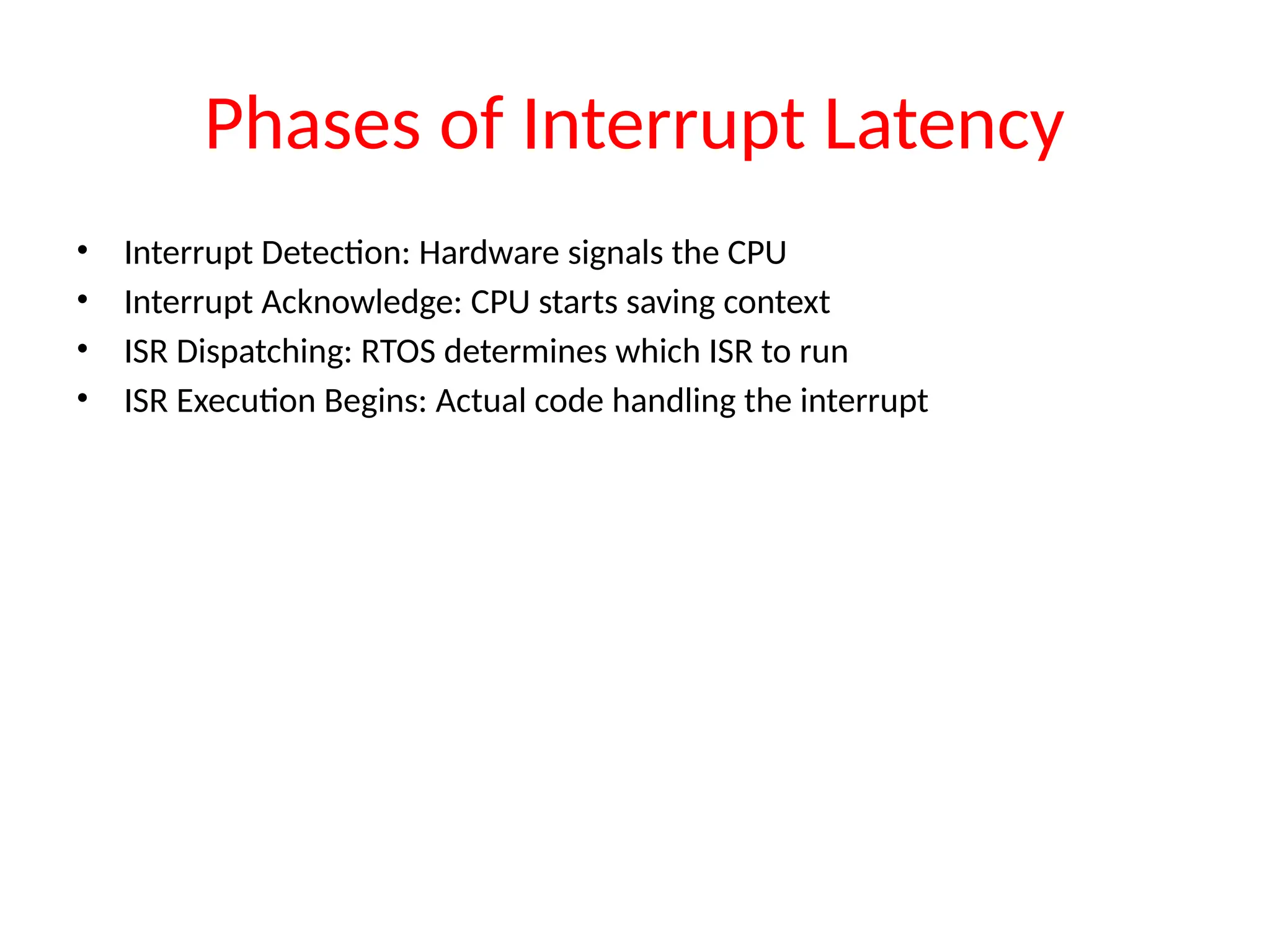 Phases of Interrupt Latency
• Interrupt Detection: Hardware signals the CPU
• Interrupt Acknowledge: CPU starts saving context
• ISR Dispatching: RTOS determines which ISR to run
• ISR Execution Begins: Actual code handling the interrupt
 