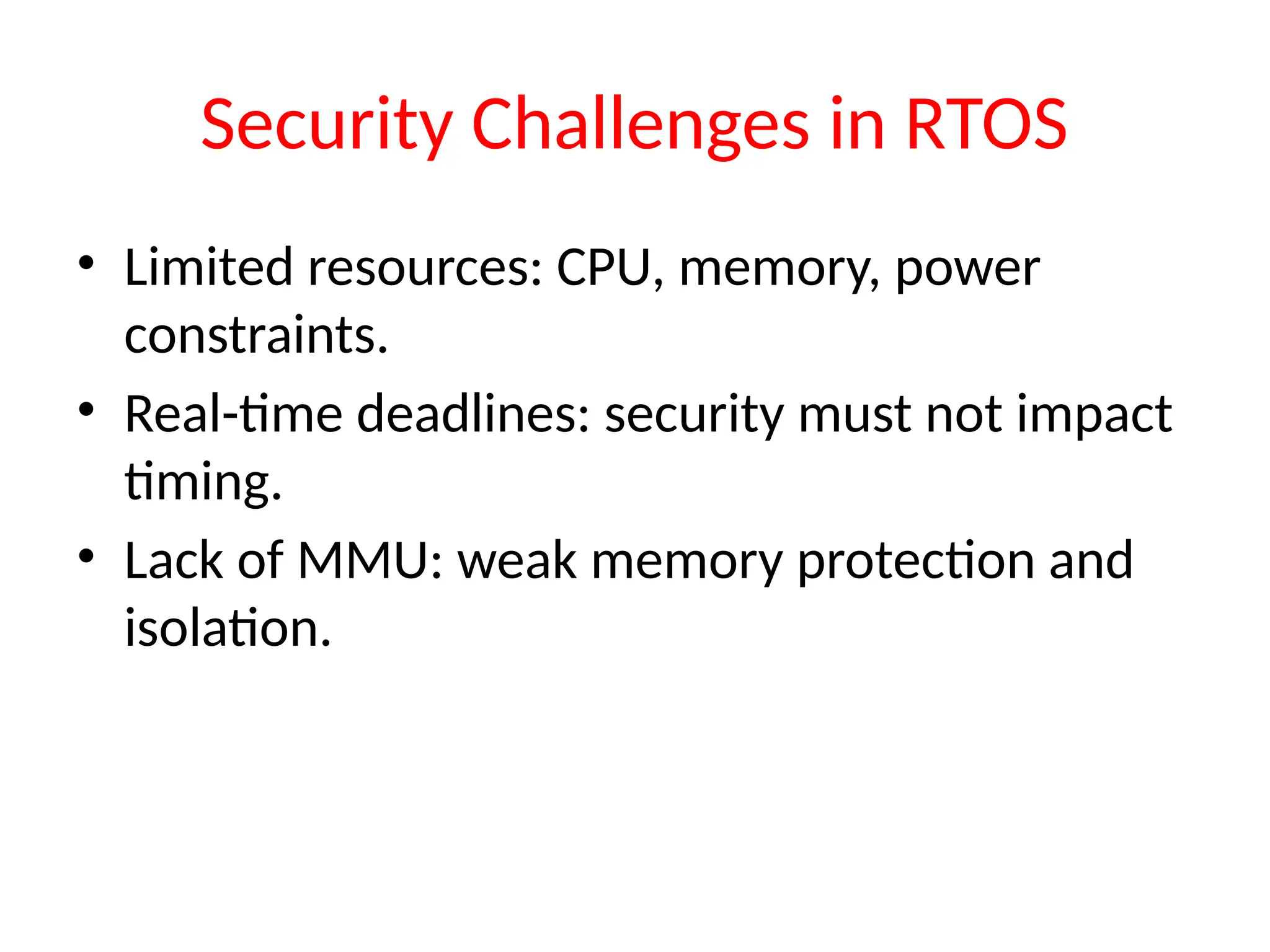Security Challenges in RTOS
• Limited resources: CPU, memory, power
constraints.
• Real-time deadlines: security must not impact
timing.
• Lack of MMU: weak memory protection and
isolation.
 