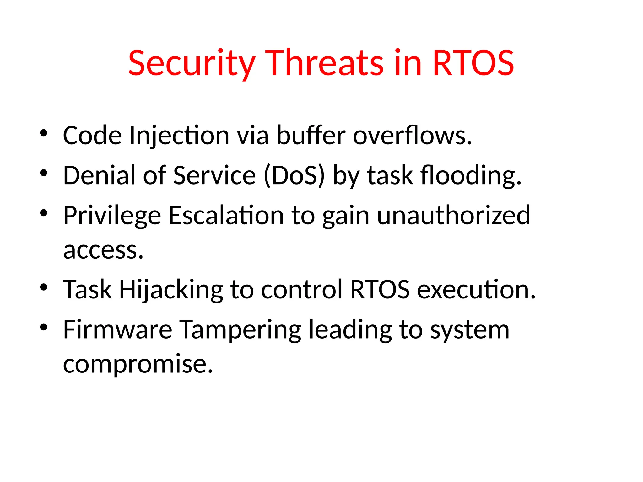 Security Threats in RTOS
• Code Injection via buffer overflows.
• Denial of Service (DoS) by task flooding.
• Privilege Escalation to gain unauthorized
access.
• Task Hijacking to control RTOS execution.
• Firmware Tampering leading to system
compromise.
 