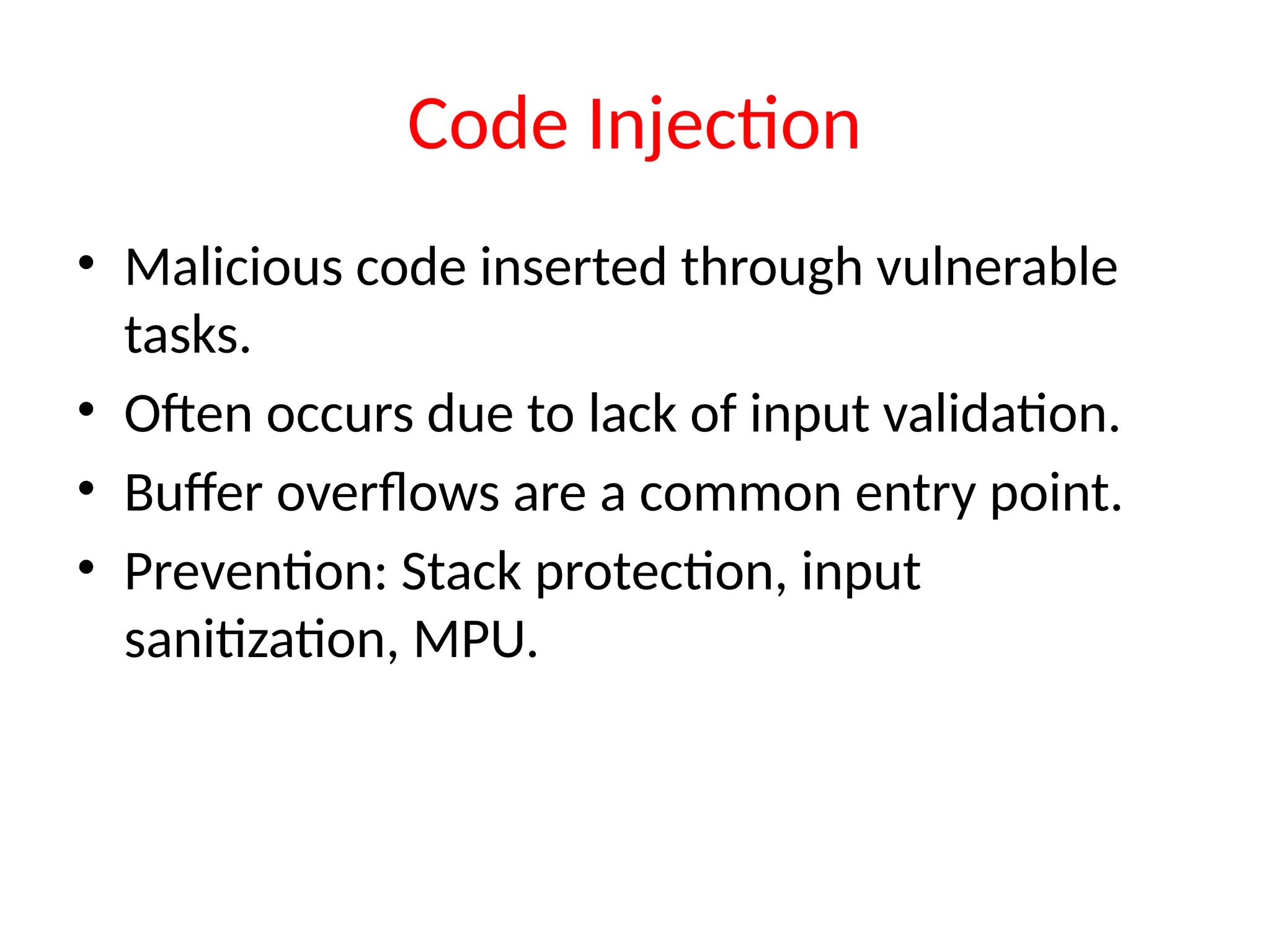 Code Injection
• Malicious code inserted through vulnerable
tasks.
• Often occurs due to lack of input validation.
• Buffer overflows are a common entry point.
• Prevention: Stack protection, input
sanitization, MPU.
 
