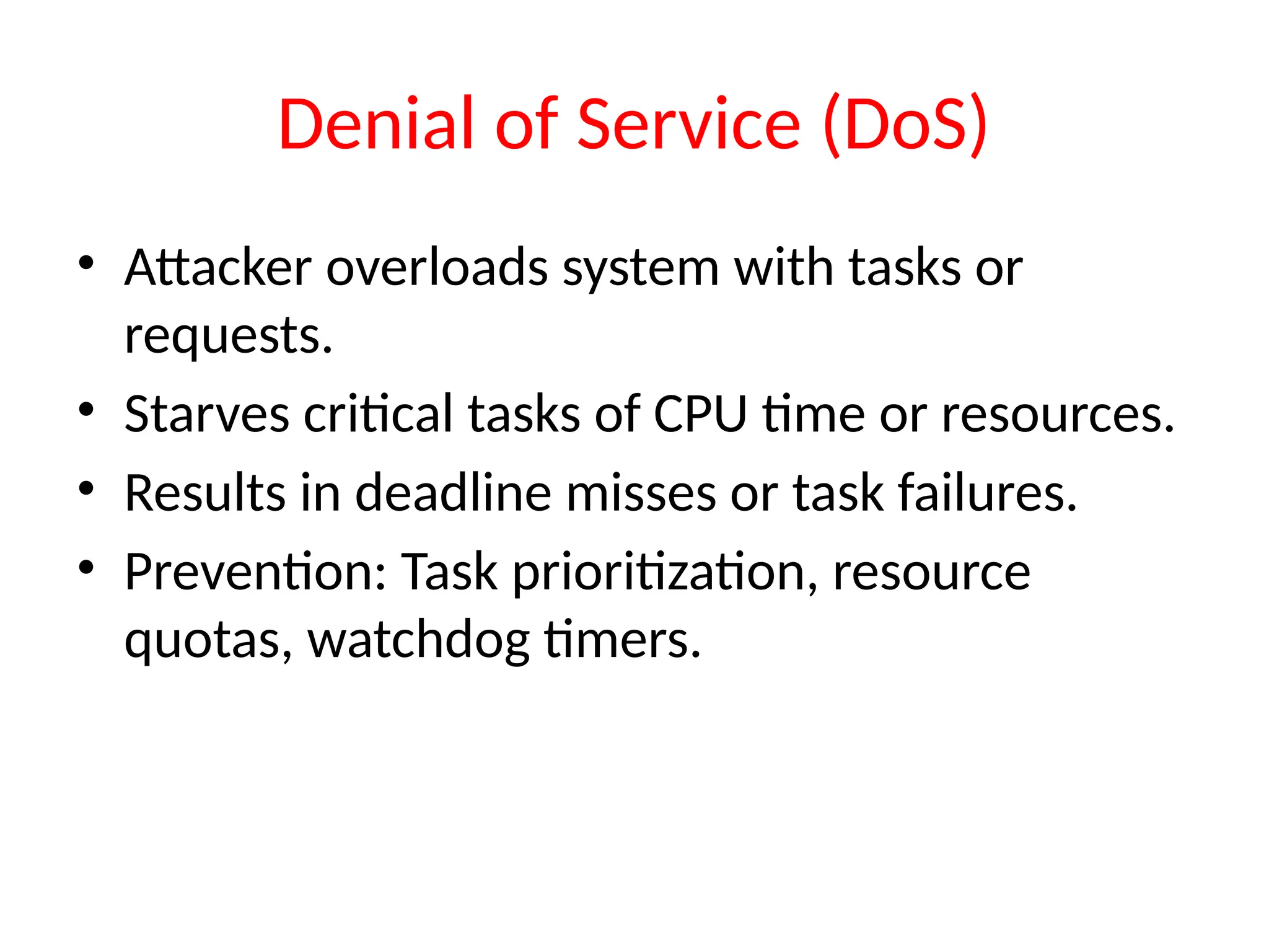 Denial of Service (DoS)
• Attacker overloads system with tasks or
requests.
• Starves critical tasks of CPU time or resources.
• Results in deadline misses or task failures.
• Prevention: Task prioritization, resource
quotas, watchdog timers.
 