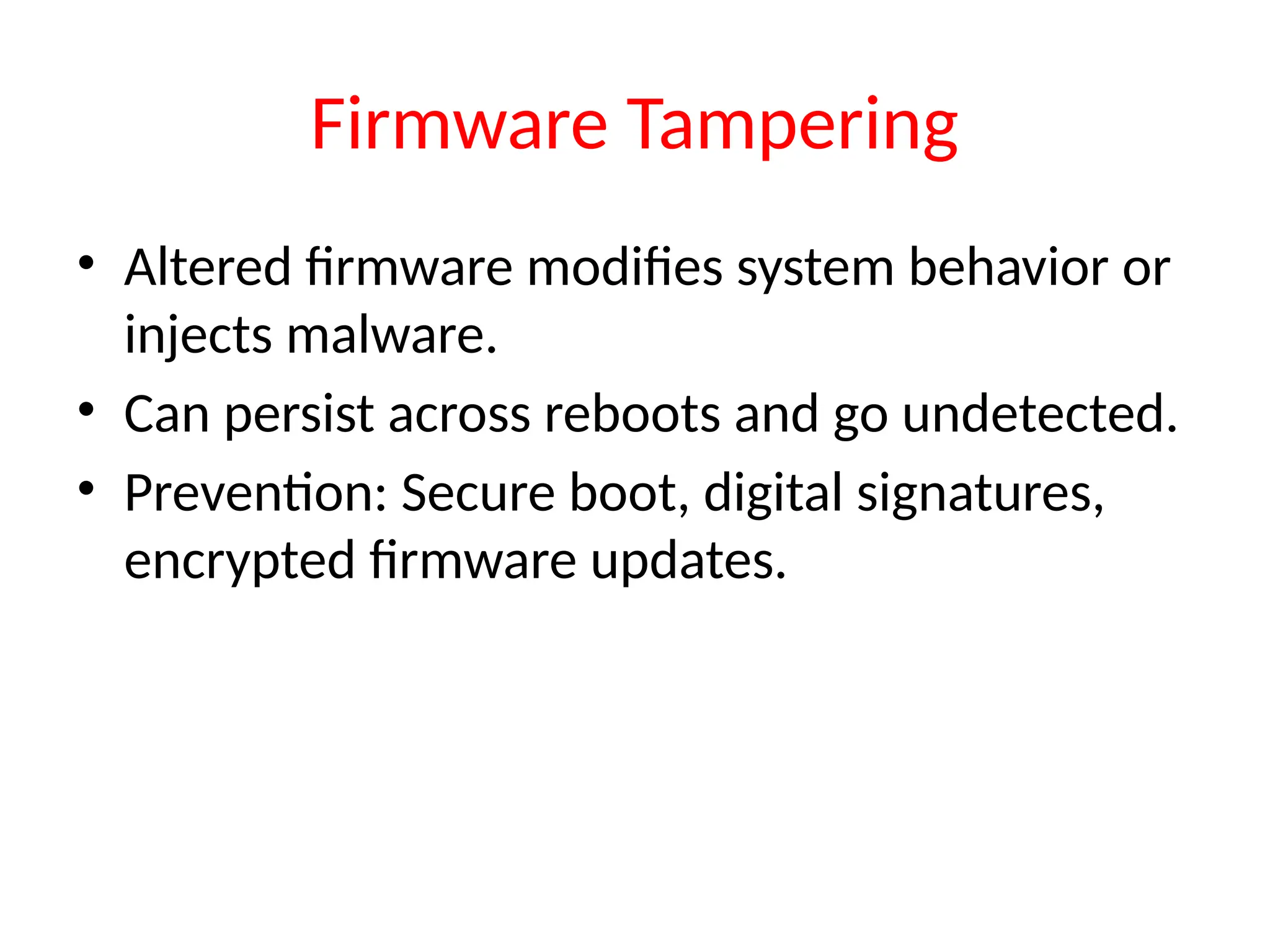 Firmware Tampering
• Altered firmware modifies system behavior or
injects malware.
• Can persist across reboots and go undetected.
• Prevention: Secure boot, digital signatures,
encrypted firmware updates.
 