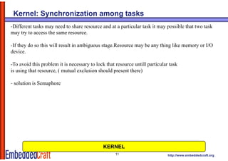 Kernel: Synchronization among tasks
-Different tasks may need to share resource and at a particular task it may possible that two task
may try to access the same resource.

-If they do so this will result in ambiguous stage.Resource may be any thing like memory or I/O
device.

-To avoid this problem it is necessary to lock that resource untill particular task
is using that resource, ( mutual exclusion should present there)

- solution is Semaphore




                                              KERNEL
                                                    11                        http://www.embeddedcraft.org
 