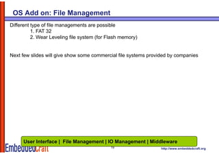 OS Add on: File Management
Different type of file managements are possible
          1. FAT 32
          2. Wear Leveling file system ( Flash memory)
                          g      y     (for         y)


Next few slides will give show some commercial file systems provided by companies




     User Interface | File Management | IO Management | Middleware
                                           19                    http://www.embeddedcraft.org
 