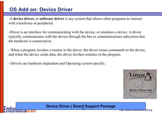 OS Add on: Device Driver
-A device driver, or software driver is any system that allows other programs to interact
with a hardware or peripheral.

-Driver is an interface for communicating with the device, or emulates a device. A driver
typically communicates with the device through the bus or communications subsystem that
the hardware is connected to.

- When a program invokes a routine in the driver, the driver issues commands to the device,
and when the device sends data, the driver invokes routines in the program.

- Drivers are hardware dependent and Operating system specific.




                         Device Driver | Board Support Package
                                                25                       http://www.embeddedcraft.org
 
