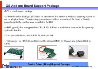 OS Add on: Board Support Package
-BPS is board support package.

-A “Board Support Package” (
              pp          g (BSP) is a set of software that enables a p
                                   )                                  particular operating system to
                                                                                  p      g y
run on a logical board. The operating system features able to be used with the board is directly
proportional to the enabling code provided in the BSP

-A BSP typically has to support these CPU, RAM & Flash at a minimum in order for the operating
system to function

- For a particular board there is BSP for particular OS.

- For Example for EP8260 board there will be different BSPs for Threadx and different BSP for
Linux.
Li




                          Device Driver | Board Support Package
                                                   26                      http://www.embeddedcraft.org
 