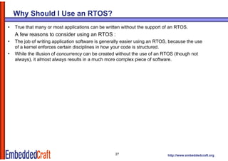 Why Should I Use an RTOS?
•   True that many or most applications can be written without the support of an RTOS.
    A few reasons to consider using an RTOS :
•   The job of writing application software is generally easier using an RTOS because the use
                                                                         RTOS,
    of a kernel enforces certain disciplines in how your code is structured.
•   While the illusion of concurrency can be created without the use of an RTOS (though not
    always), it almost always results in a much more complex piece of software.




                                                   27                       http://www.embeddedcraft.org
 