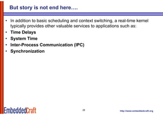 But story is not end here….

• In addition to basic scheduling and context switching, a real-time kernel
  typically provides other valuable services to applications such as:
• Time Delays
• System Time
• I t P
  Inter-Process Communication (IPC)
                  C         i ti
• Synchronization




                                        28                  http://www.embeddedcraft.org
 