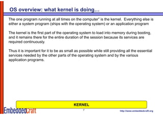 OS overview: what kernel is doing…
The one program running at all times on the computer” is the kernel. Everything else is
either a system program (ships with the operating system) or an application program

The kernel is the first part of the operating system to load into memory during booting,
and it remains there for the entire duration of the session because its services are
required continuously.
  q                   y

Thus it is important for it to be as small as possible while still providing all the essential
services needed by the other parts of the operating system and by the various
application programs.




                                          KERNEL
                                                7                       http://www.embeddedcraft.org
 