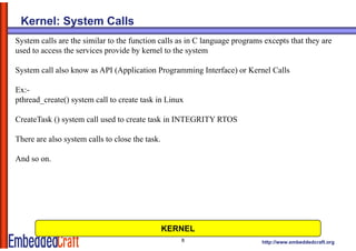 Kernel: System Calls
System calls are the similar to the function calls as in C language programs excepts that they are
used to access the services provide by kernel to the system

System call also know as API (Application Programming Interface) or Kernel Calls

Ex:-
pthread_create() system call to create task in Linux

CreateTask () system call used to create task in INTEGRITY RTOS

There are also system calls to close the task.

And
A d so on.




                                                 KERNEL
                                                    8                       http://www.embeddedcraft.org
 