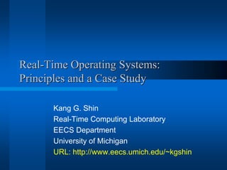 Real-Time Operating Systems:Real-Time Operating Systems:
Principles and a Case StudyPrinciples and a Case Study
Kang G. Shin
Real-Time Computing Laboratory
EECS Department
University of Michigan
URL: http://www.eecs.umich.edu/~kgshin
 
