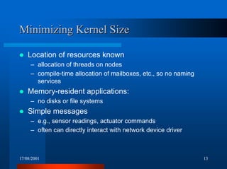 17/08/2001 13
Minimizing Kernel SizeMinimizing Kernel Size
! Location of resources known
– allocation of threads on nodes
– compile-time allocation of mailboxes, etc., so no naming
services
! Memory-resident applications:
– no disks or file systems
! Simple messages
– e.g., sensor readings, actuator commands
– often can directly interact with network device driver
 