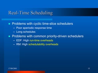17/08/2001 15
Real-Time SchedulingReal-Time Scheduling
! Problems with cyclic time-slice schedulers
– Poor aperiodic response time
– Long schedules
! Problems with common priority-driven schedulers
– EDF: High run-time overheads
– RM: High schedulability overheads
 