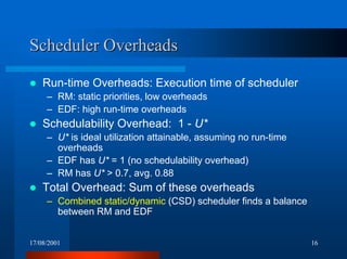 17/08/2001 16
Scheduler OverheadsScheduler Overheads
! Run-time Overheads: Execution time of scheduler
– RM: static priorities, low overheads
– EDF: high run-time overheads
! Schedulability Overhead: 1 - U*
– U* is ideal utilization attainable, assuming no run-time
overheads
– EDF has U* = 1 (no schedulability overhead)
– RM has U* > 0.7, avg. 0.88
! Total Overhead: Sum of these overheads
– Combined static/dynamic (CSD) scheduler finds a balance
between RM and EDF
 