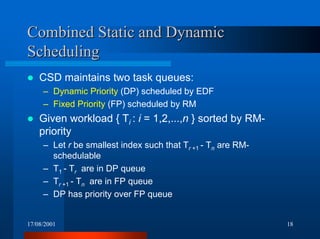 17/08/2001 18
Combined Static and DynamicCombined Static and Dynamic
SchedulingScheduling
! CSD maintains two task queues:
– Dynamic Priority (DP) scheduled by EDF
– Fixed Priority (FP) scheduled by RM
! Given workload { Ti : i = 1,2,...,n } sorted by RM-
priority
– Let r be smallest index such that Tr +1 - Tn are RM-
schedulable
– T1 - Tr are in DP queue
– Tr +1 - Tn are in FP queue
– DP has priority over FP queue
 