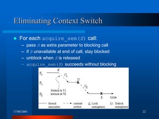 17/08/2001 22
Eliminating Context SwitchEliminating Context Switch
! For each acquire_sem(S) call:
– pass S as extra parameter to blocking call
– if S unavailable at end of call, stay blocked
– unblock when S is released
– acquire_sem(S) succeeds without blocking
 