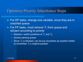 17/08/2001 23
Optimize Priority Inheritance StepsOptimize Priority Inheritance Steps
! For DP tasks, change one variable, since they are in
unsorted queue
! For FP tasks, must remove T1 from queue and
reinsert according to priority
– Solution: switch positions of T1 and T2
– Avoids parsing queue
– Since T2 is blocked, can be put anywhere as position holder
to remember T1’s original position
 