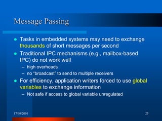 17/08/2001 25
Message PassingMessage Passing
! Tasks in embedded systems may need to exchange
thousands of short messages per second
! Traditional IPC mechanisms (e.g., mailbox-based
IPC) do not work well
– high overheads
– no “broadcast” to send to multiple receivers
! For efficiency, application writers forced to use global
variables to exchange information
– Not safe if access to global variable unregulated
 