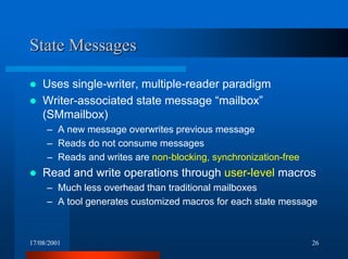 17/08/2001 26
State MessagesState Messages
! Uses single-writer, multiple-reader paradigm
! Writer-associated state message “mailbox”
(SMmailbox)
– A new message overwrites previous message
– Reads do not consume messages
– Reads and writes are non-blocking, synchronization-free
! Read and write operations through user-level macros
– Much less overhead than traditional mailboxes
– A tool generates customized macros for each state message
 
