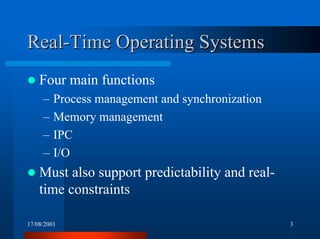 17/08/2001 3
Real-Time Operating SystemsReal-Time Operating Systems
! Four main functions
– Process management and synchronization
– Memory management
– IPC
– I/O
! Must also support predictability and real-
time constraints
 