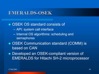 17/08/2001 30
EMERALDS-OSEKEMERALDS-OSEK
! OSEK OS standard consists of
– API: system call interface
– Internal OS algorithms: scheduling and
semaphores
! OSEK Communication standard (COMM) is
based on CAN
! Developed an OSEK-compliant version of
EMERALDS for Hitachi SH-2 microprocessor
 